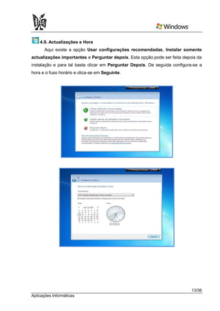 4.9. Actualizações e Hora
      Aqui existe a opção Usar configurações recomendadas, Instalar somente
actualizações importantes e Perguntar depois. Esta opção pode ser feita depois da
instalação e para tal basta clicar em Perguntar Depois. De seguida configura-se a
hora e o fuso horário e clica-se em Seguinte.




                                                                            13/36
Aplicações Informáticas
 