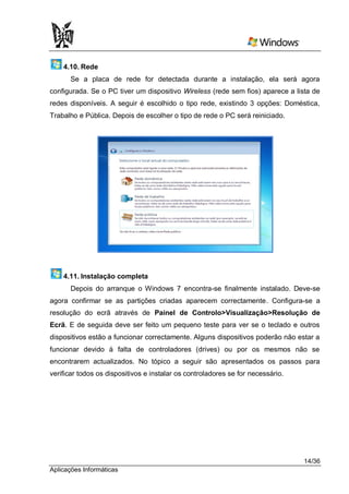 4.10. Rede
      Se a placa de rede for detectada durante a instalação, ela será agora
configurada. Se o PC tiver um dispositivo Wireless (rede sem fios) aparece a lista de
redes disponíveis. A seguir é escolhido o tipo rede, existindo 3 opções: Doméstica,
Trabalho e Pública. Depois de escolher o tipo de rede o PC será reiniciado.




    4.11. Instalação completa
      Depois do arranque o Windows 7 encontra-se finalmente instalado. Deve-se
agora confirmar se as partições criadas aparecem correctamente. Configura-se a
resolução do ecrã através de Painel de Controlo>Visualização>Resolução de
Ecrã. E de seguida deve ser feito um pequeno teste para ver se o teclado e outros
dispositivos estão a funcionar correctamente. Alguns dispositivos poderão não estar a
funcionar devido à falta de controladores (drives) ou por os mesmos não se
encontrarem actualizados. No tópico a seguir são apresentados os passos para
verificar todos os dispositivos e instalar os controladores se for necessário.




                                                                                 14/36
Aplicações Informáticas
 