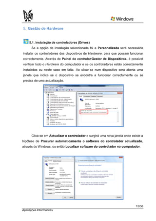 5. Gestão de Hardware


     5.1. Instalação de controladores (Drives)
      Se a opção de instalação seleccionada foi a Personalizada será necessário
instalar os controladores dos dispositivos de Hardware, para que possam funcionar
correctamente. Através de Painel de controlo>Gestor de Dispositivos, é possível
verificar todo o Hardware do computador e se os controladores estão correctamente
instalados ou neste caso em falta. Ao clicar-se num dispositivo será aberta uma
janela que indica se o dispositivo se encontra a funcionar correctamente ou se
precisa de uma actualização.




      Clica-se em Actualizar o controlador e surgirá uma nova janela onde existe a
hipótese de Procurar automaticamente o software do controlador actualizado,
através do Windows, ou então Localizar software do controlador no computador.




                                                                             15/36
Aplicações Informáticas
 