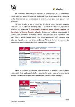 Se o Windows não conseguir encontrar os controladores, ou se preferirmos
instalar as drives a partir do disco ou até de uma Pen, devemos escolher a segunda
opção. Localizamos os controladores e seleccionamos para que possam ser
instalados.
      No caso de não se ter as drives, ou de não serem as correctas, deve-se
consultar o site do fabricante do computador ou se não fornecer suporte, consultar o
fabricante do dispositivo. É extremamente importante saber sempre o modelo do
dispositivo e o Sistema Operativo utilizado. No exemplo em baixo o computador é
Compaq, com o Windows 7 Ultimate 64bits e o controlador que se pretende é o da
placa gráfica (GeForce 103M). Neste caso o fabricante oferece todo o suporte para
todos os dispositivos e para várias versões do Windows. Indicamos o modelo do
computador, selecciona-se a versão do SO e depois o dispositivo.




       Existe a possibilidade de instalar automaticamente o controlador ou então fazer
o download. Se a opção escolhida for o download e após o mesmo terminar, basta
localizar o controlador no disco e clicar no mesmo para executar a instalação.




                                                                                 16/36
Aplicações Informáticas
 
