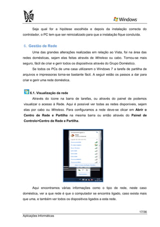 Seja qual for a hipótese escolhida e depois da instalação correcta do
controlador, o PC tem que ser reinicializado para que a instalação fique concluída.


6. Gestão de Rede
       Uma das grandes alterações realizadas em relação ao Vista, foi na área das
redes domésticas, sejam elas feitas através de Wireless ou cabo. Tornou-se mais
seguro, fácil de criar e gerir todos os dispositivos através do Grupo Doméstico.
       Se todos os PCs de uma casa utilizarem o Windows 7 a tarefa de partilha de
arquivos e impressoras torna-se bastante fácil. A seguir estão os passos a dar para
criar e gerir uma rede doméstica.


     6.1. Visualização da rede
      Através do ícone na barra de tarefas, ou através do painel de podemos
visualizar o acesso à Rede. Aqui é possível ver todas as redes disponíveis, sejam
elas por cabo ou Wireless. Para configuramos a rede deve-se clicar em Abrir o
Centro de Rede e Partilha na mesma barra ou então através do Painel de
Controlo>Centro de Rede e Partilha.




      Aqui encontramos várias informações como o tipo de rede, neste caso
doméstica, ver a que rede é que o computador se encontra ligado, caso exista mais
que uma, e também ver todos os dispositivos ligados a esta rede.


                                                                                   17/36
Aplicações Informáticas
 