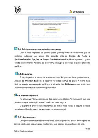 6.4. Adicionar outros computadores ao grupo
      Com o papel impresso da palavra-passe (senha) entra-se na máquina que se
pretende     adicionar    ao   grupo.   De   seguida   entra-se   Centro   de   Rede   e
Partilha>Escolher Opções de Grupo Doméstico e de Partilha e aparece o grupo
criado anteriormente. Adiciona-se o novo PC ao grupo e é definido o que se pretende
partilhar.


     6.5. Segurança
      É depois pedida a senha de acesso e o novo PC passa a fazer parte da rede.
Através do Windows Explorer é possível ver todos os PCs do grupo. A forma mais
fácil de aceder ao conteúdo partilhado é através das Bibliotecas que adicionam
automaticamente todos os ficheiros partilhados.



    6.6.Internet Explorer 8
       No Windows 7 temos como uma das maiores novidades, “o Explorer 8” que nos
permite navegar mais rápidos e de uma forma mais segura.
      O Explorer 8 oferece variadas formas de tornar mais rápida e segura a nossa
pesquisa e utilização, como vamos poder constatar a seguir:



    6.6.1.Aceleradores
      Que possibilitam cartografar itinerários, traduzir palavras, enviar mensagens de
correio electrónico aos amigos e muito mais, com apenas alguns cliques do rato.

                                                                                  19/36
Aplicações Informáticas
 