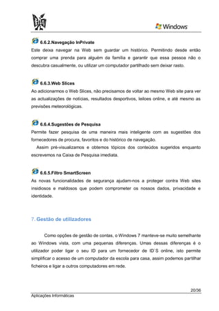 6.6.2.Navegação InPrivate
Este deixa navegar na Web sem guardar um histórico. Permitindo desde então
comprar uma prenda para alguém da família e garantir que essa pessoa não o
descubra casualmente, ou utilizar um computador partilhado sem deixar rasto.



    6.6.3.Web Slices
Ao adicionarmos o Web Slices, não precisamos de voltar ao mesmo Web site para ver
as actualizações de notícias, resultados desportivos, leiloes online, e até mesmo as
previsões meteorológicas.



    6.6.4.Sugestões de Pesquisa
Permite fazer pesquisa de uma maneira mais inteligente com as sugestões dos
fornecedores de procura, favoritos e do histórico de navegação.
  Assim pré-visualizamos e obtemos tópicos dos conteúdos sugeridos enquanto
escrevemos na Caixa de Pesquisa imediata.



    6.6.5.Filtro SmartScreen
As novas funcionalidades de segurança ajudam-nos a proteger contra Web sites
insidiosos e maldosos que podem comprometer os nossos dados, privacidade e
identidade.




7. Gestão de utilizadores


      Como opções de gestão de contas, o Windows 7 manteve-se muito semelhante
ao Windows vista, com uma pequenas diferenças. Umas dessas diferenças é o
utilizador poder ligar o seu ID para um fornecedor de ID`S online, isto permite
simplificar o acesso de um computador da escola para casa, assim podemos partilhar
ficheiros e ligar a outros computadores em rede.




                                                                               20/36
Aplicações Informáticas
 