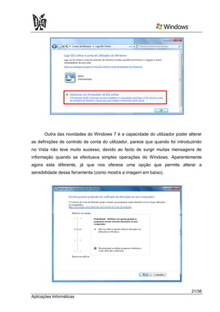 Outra das novidades do Windows 7 é a capacidade do utilizador poder alterar
as definições de controlo de conta do utilizador, parece que quando foi introduzindo
no Vista não teve muito sucesso, devido ao facto de surgir muitas mensagens de
informação quando se efectuava simples operações do Windows. Aparentemente
agora esta diferente, já que nos oferece uma opção que permite alterar a
sensibilidade dessa ferramenta (como mostra a imagem em baixo).




                                                                               21/36
Aplicações Informáticas
 