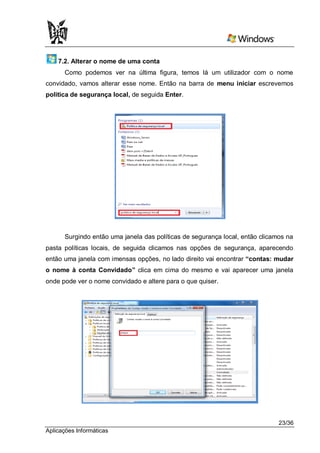 7.2. Alterar o nome de uma conta
      Como podemos ver na última figura, temos lá um utilizador com o nome
convidado, vamos alterar esse nome. Então na barra de menu iniciar escrevemos
politica de segurança local, de seguida Enter.




      Surgindo então uma janela das políticas de segurança local, então clicamos na
pasta políticas locais, de seguida clicamos nas opções de segurança, aparecendo
então uma janela com imensas opções, no lado direito vai encontrar “contas: mudar
o nome à conta Convidado” clica em cima do mesmo e vai aparecer uma janela
onde pode ver o nome convidado e altere para o que quiser.




                                                                              23/36
Aplicações Informáticas
 