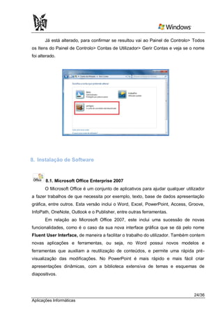 Já está alterado, para confirmar se resultou vai ao Painel de Controlo> Todos
os Itens do Painel de Controlo> Contas de Utilizador> Gerir Contas e veja se o nome
foi alterado.




8. Instalação de Software


       8.1. Microsoft Office Enterprise 2007
       O Microsoft Office é um conjunto de aplicativos para ajudar qualquer utilizador
a fazer trabalhos de que necessita por exemplo, texto, base de dados apresentação
gráfica, entre outros. Esta versão inclui o Word, Excel, PowerPoint, Access, Groove,
InfoPath, OneNote, Outlook e o Publisher, entre outras ferramentas.
       Em relação ao Microsoft Office 2007, este inclui uma sucessão de novas
funcionalidades, como é o caso da sua nova interface gráfica que se dá pelo nome
Fluent User Interface, de maneira a facilitar o trabalho do utilizador. Também contem
novas aplicações e ferramentas, ou seja, no Word possui novos modelos e
ferramentas que auxiliam a reutilização de conteúdos, e permite uma rápida pré-
visualização das modificações. No PowerPoint é mais rápido e mais fácil criar
apresentações dinâmicas, com a biblioteca extensiva de temas e esquemas de
diapositivos.



                                                                                24/36
Aplicações Informáticas
 