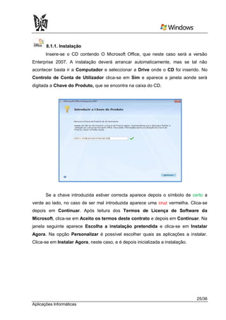 8.1.1. Instalação
      Insere-se o CD contendo O Microsoft Office, que neste caso será a versão
Enterprise 2007. A instalação deverá arrancar automaticamente, mas se tal não
acontecer basta ir a Computador e seleccionar a Drive onde o CD foi inserido. No
Controlo de Conta de Utilizador clica-se em Sim e aparece a janela aonde será
digitada a Chave do Produto, que se encontra na caixa do CD.




      Se a chave introduzida estiver correcta aparece depois o símbolo de certo a
verde ao lado, no caso de ser mal introduzida aparece uma cruz vermelha. Clica-se
depois em Continuar. Após leitura dos Termos de Licença de Software da
Microsoft, clica-se em Aceito os termos deste contrato e depois em Continuar. Na
janela seguinte aparece Escolha a instalação pretendida e clica-se em Instalar
Agora. Na opção Personalizar é possível escolher quais as aplicações a instalar.
Clica-se em Instalar Agora, neste caso, e é depois inicializada a instalação.




                                                                                25/36
Aplicações Informáticas
 