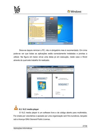Deve-se depois reiniciar o PC, não é obrigatório mas é recomendado. Em cima
pode-se ver que todas as aplicações estão correctamente instaladas e prontas a
utilizar. Na figura em baixo vê-se uma delas já em execução, neste caso o Word
através do qual este trabalho foi realizado.




      8.2. VLC media player
      O VLC media player é um software livre e de código aberto para multimédia.
Foi criado por voluntários e apoiado por uma organização sem fins lucrativos, lançado
sob a licença GNU General Public License.


                                                                                27/36
Aplicações Informáticas
 