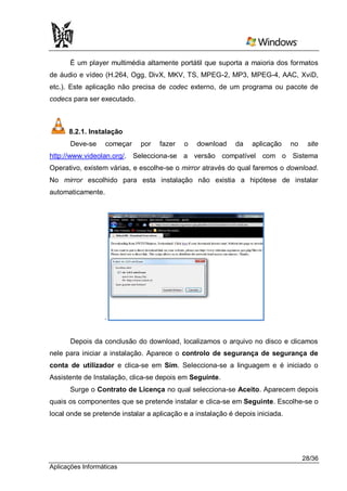 É um player multimédia altamente portátil que suporta a maioria dos formatos
de áudio e vídeo (H.264, Ogg, DivX, MKV, TS, MPEG-2, MP3, MPEG-4, AAC, XviD,
etc.). Este aplicação não precisa de codec externo, de um programa ou pacote de
codecs para ser executado.



      8.2.1. Instalação
       Deve-se     começar    por   fazer   o   download     da   aplicação     no    site
http://www.videolan.org/. Selecciona-se a versão compatível com o Sistema
Operativo, existem várias, e escolhe-se o mirror através do qual faremos o download.
No mirror escolhido para esta instalação não existia a hipótese de instalar
automaticamente.




                  .


       Depois da conclusão do download, localizamos o arquivo no disco e clicamos
nele para iniciar a instalação. Aparece o controlo de segurança de segurança de
conta de utilizador e clica-se em Sim. Selecciona-se a linguagem e é iniciado o
Assistente de Instalação, clica-se depois em Seguinte.
      Surge o Contrato de Licença no qual selecciona-se Aceito. Aparecem depois
quais os componentes que se pretende instalar e clica-se em Seguinte. Escolhe-se o
local onde se pretende instalar a aplicação e a instalação é depois iniciada.




                                                                                     28/36
Aplicações Informáticas
 