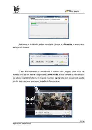 Assim que a instalação estiver concluída clica-se em Seguinte e o programa
está pronto a correr.




      O seu funcionamento é semelhante à maioria dos players, para abrir um
ficheiro clica-se em Media e depois em Abrir ficheiro. Existe também a possibilidade
de alterar no próprio ficheiro, de música ou vídeo, o programa com o qual será aberto,
sendo assim sempre executado através deste programa.




                                                                                29/36
Aplicações Informáticas
 