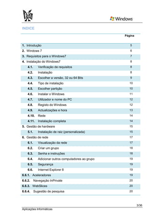 INDICE
                                                       Página


1. Introdução                                             5
2. Windows 7                                              6
3. Requisitos para o Windows7                             7
4. Instalação do Windows7                                 8
    4.1.      Verificação de requisitos                   8
    4.2.      Instalação                                  8
    4.3.      Escolher a versão, 32 ou 64 Bits            9
    4.4.      Tipo de instalação                         10
    4.5.      Escolher partição                          10
    4.6.      Instalar o Windows                         11
    4.7.      Utilizador e nome do PC                    12
    4.8.      Registo do Windows                         12
    4.9.      Actualizações e hora                       13
    4.10.     Rede                                       14
    4.11.     Instalação completa                        14
5. Gestão de hardware                                    15
    5.1.      Instalação de raiz (personalizada)         15
6. Gestão de rede                                        17
    6.1.      Visualização da rede                       17
    6.2.      Criar um grupo                             18
    6.3.      Senha e instruções                         18
    6.4.      Adicionar outros computadores ao grupo     19
    6.5.      Segurança                                  19
    6.6.      Internet Explorer 8                        19
6.6.1. Aceleradores                                      19
6.6.2.     Navegação InPrivate                           20
6.6.3. WebSlices                                         20
6.6.4.     Sugestão de pesquisa                          20



                                                                3/36
Aplicações Informáticas
 