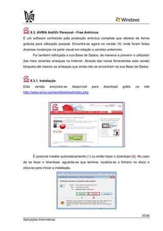 8.3. AVIRA AntiVir Personal - Free Antivirus
É um software conhecido pala protecção antivírus completa que oferece de forma
gratuita para utilização pessoal. Encontra-se agora na versão 10, onde foram feitas
diversas mudanças na parte visual em relação a versões anteriores.
        Foi também reforçada a sua Base de Dados, de maneira a prevenir o utilizador
das mais recentes ameaças na Internet. Através das novas ferramentas esta versão
bloqueia até mesmo as ameaças que ainda não se encontram na sua Base de Dados.



       8.3.1. Instalação
Esta      versão    encontra-se       disponível   para   download   grátis   no    site
http://www.avira.com/en/download/index.php.




        É possível instalar automaticamente (1) ou então fazer o download (2). No caso
de se fazer o download, aguarda-se que termine, localiza-se o ficheiro no disco e
clica-se para iniciar a instalação.




                                                                                   30/36
Aplicações Informáticas
 