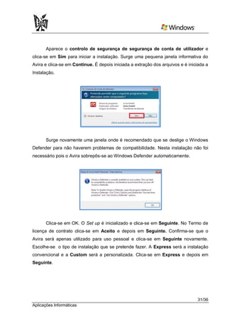 Aparece o controlo de segurança de segurança de conta de utilizador e
clica-se em Sim para iniciar a instalação. Surge uma pequena janela informativa do
Avira e clica-se em Continue. É depois iniciada a extração dos arquivos e é iniciada a
Instalação.




      Surge novamente uma janela onde é recomendado que se deslige o Windows
Defender para não haverem problemas de compatibilidade. Nesta instalação não foi
necessário pois o Avira sobrepôs-se ao Windows Defender automaticamente.




      Clica-se em OK. O Set up é inicializado e clica-se em Seguinte. No Termo de
licença de contrato clica-se em Aceito e depois em Seguinte. Confirma-se que o
Avira será apenas utilizado para uso pessoal e clica-se em Seguinte novamente.
Escolhe-se o tipo de instalação que se pretende fazer. A Express será a instalação
convencional e a Custom será a personalizada. Clica-se em Express e depois em
Seguinte.




                                                                                31/36
Aplicações Informáticas
 