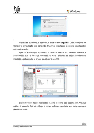 .
       Regista-se o produto, é opcional, e clica-se em Seguinte. Cilca.se depois em
Concluir e a instalação está concluida. O Avira é inicializado e procura actualizações
automaticamente.
       Após a actualização é iniciado o scan a todo o PC. Quando terminar é
aconselhado que o PC seja reiniciado. O Avira encontra-se depois devidamente
instalado e actualizado, e pronto a proteger o seu PC.




      Segundo vários testes realizados o Avira é o uma boa escolha em Antivírus
grátis, é bastante fácil de utilizar e como podemos constatar em baixo consome
poucos recursos.




                                                                                32/36
Aplicações Informáticas
 