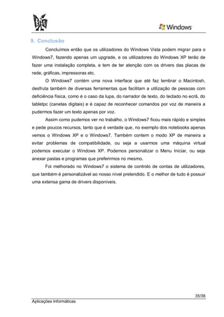 9. Conclusão
       Concluímos então que os utilizadores do Windows Vista podem migrar para o
Windows7, fazendo apenas um upgrade, e os utilizadores do Windows XP terão de
fazer uma instalação completa, e tem de ter atenção com os drivers das placas de
rede, gráficas, impressoras etc.
       O Windows7 contém uma nova interface que até faz lembrar o Macintosh,
desfruta também de diversas ferramentas que facilitam a utilização de pessoas com
deficiência física, como é o caso da lupa, do narrador de texto, do teclado no ecrã, do
tabletpc (canetas digitais) e é capaz de reconhecer comandos por voz de maneira a
pudermos fazer um texto apenas por voz.
       Assim como pudemos ver no trabalho, o Windows7 ficou mais rápido e simples
e pede poucos recursos, tanto que é verdade que, no exemplo dos notebooks apenas
vemos o Windows XP e o Windows7. Também contem o modo XP de maneira a
evitar problemas de compatibilidade, ou seja a usarmos uma máquina virtual
podemos executar o Windows XP. Podemos personalizar o Menu Iniciar, ou seja
anexar pastas e programas que preferirmos no mesmo.
      Foi melhorado no Windows7 o sistema de controlo de contas de utilizadores,
que também é personalizável ao nosso nível pretendido. E o melhor de tudo é possuir
uma extensa gama de drivers disponíveis.




                                                                                 35/36
Aplicações Informáticas
 