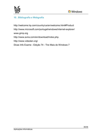 10 . Bibliografia e Webgrafia


http://welcome.hp.com/country/us/en/welcome.html#Product
http://www.microsoft.com/portugal/windows/internet-explorer/
www.gimp.org
http://www.avira.com/en/download/index.php.
http://www.videolan.org/
Dicas Info Exame - Edição 74 - Tire Mais do Windows 7




                                                               36/36
Aplicações Informáticas
 