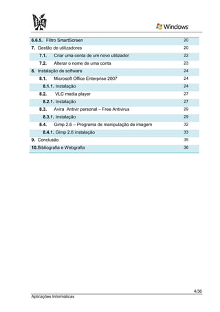 6.6.5. Filtro SmartScreen                                  20
7. Gestão de utilizadores                                  20
    7.1.    Criar uma conta de um novo utilizador          22
    7.2.    Alterar o nome de uma conta                    23
8. Instalação de software                                  24
    8.1.    Microsoft Office Enterprise 2007               24
      8.1.1. Instalação                                    24
    8.2.    VLC media player                               27
      8.2.1. Instalação                                    27
    8.3.    Avira Antivir personal – Free Antivirus        29
      8.3.1. Instalação                                    29
    8.4.    Gimp 2.6 – Programa de manipulação de imagem   32
      8.4.1. Gimp 2.6 instalação                           33
9. Conclusão                                               35
10.Bibliografia e Webgrafia                                36




                                                                4/36
Aplicações Informáticas
 