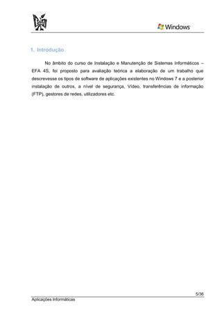 1. Introdução

      No âmbito do curso de Instalação e Manutenção de Sistemas Informáticos –
EFA 4S, foi proposto para avaliação teórica a elaboração de um trabalho que
descrevesse os tipos de software de aplicações existentes no Windows 7 e a posterior
instalação de outros, a nível de segurança, Vídeo, transferências de informação
(FTP), gestores de redes, utilizadores etc.




                                                                                5/36
Aplicações Informáticas
 
