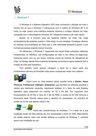 2. Windows 7


      O Windows é o Sistema Operativo (SO) mais conhecido e utilizado em todo o
mundo. Diz se que o Windows 7 estrutura-se com o melhor do Windows XP e do
Vista, ou seja, possui uma interface bastante atractiva e simples idêntica ao Vista,
conjugada com a velocidade do Windows XP, chegando mesmo a ser mais rápido.
       Apesar de à primeira vista ser bastante idêntico ao Vista, não exige
computadores tão potentes quanto o Vista exigiu na sua chegada. Consegue oferecer
as mesmas funcionalidades do Vista mas a uma velocidade bastante superior, e por
incrível que pareça exigindo menos recursos.
       Ao utilizarmos o Windows 7 reparamos que foram feitas bastantes melhorias
fundamentais no interface, nas configurações de rede e nas rotinas de segurança.
Acabando assim com os, por vezes, irritantes avisos de controlo de utilizadores do
Vista. As tarefas diárias foram bastante facilitadas, tornando-se agora bastante fácil a
criação de uma rede doméstica.
       Tem também como grande vantagem o facto de a maior parte dos
controladores (drivers) do Windows Vista serem compatíveis neste novo sistema.




               Assim como no Vista existem várias versões como a Starter, Home
Premium, Profissional, Ultimate e Enterprise, que permitem ao utilizador escolher a
versão que realmente necessita. Importante também, é o facto de este Sistema
Operativo estar disponível em versões de 32 e 64 bits. Em máquinas com
processadores de 64 bits e mais de 3 Gb de RAM, a versão de 64 bits torna-se a
ferramenta ideal. Permite utilizar toda a memória do computador, ao contrário da
versão de 32 bits que apenas utiliza 3 Gb.



                          Outra das características do Windows 7 é o facto de a sua
instalação poder ser feita através de uma actualização a partir do Vista, dependendo
da versão anterior, para uma versão idêntica ou superior do Windows 7, evitando
assim uma instalação de raiz.


                                                                                   6/36
Aplicações Informáticas
 