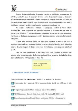 Através desta actualização é possível manter as definições e programas do
Windows Vista. No caso de existirem dúvidas acerca da compatibilidade de Hardware
e Software da versão anterior do Sistema Operativo, é possível consultar o “Centro de
Compatibilidade do Windows 7”, aqui fica-se a saber o que funcionará ou não após a
instalação e existem também hiperligações para os controladores, etc.
         As versões Profissional, Ultimate e Enterprise, contêm o “novo Modo
Windows XP”. Este programa que permite virtualizar o Windows XP na área de
trabalho do Windows 7, resolvendo assim quaisquer problemas de compatibilidade,
Hardware ou Software, que possam existir. Na nossa opinião uma solução bastante
inteligente.
         E para além de fazer cópias de segurança (Backup) e restauro de todo o
sistema, encontrado em todas as edições, o Seven permite também fazer o Backup
através de uma imagem do disco, numa rede doméstica ou numa pequena rede local
(LAN).
         Para os mais esquecidos, a Microsoft inclui uma pequena aplicação que
permite criar pequenas notas de lembrança (post-it) no ambiente de trabalho. Uma
aplicação bastante útil na gestão do dia-a-dia.




3. Requisitos para o Windows 7


Se pretender executar o Windows 7 no seu PC, é necessário o seguinte:

     Processador de 1 gigahertz (GHz) ou mais rápido, de 32 bits (x86) ou 64 bits

(x64)

    1 Gigabyte (GB) de RAM (32 bits) ou 2 GB de RAM (64 bits)

    16 GB de espaço disponível no disco rígido (32 bits) ou 20 GB (64 bits)

    Dispositivo de gráficos DirectX 9 com controlador WDDM 1.0 ou posterior


                                                                                 7/36
Aplicações Informáticas
 