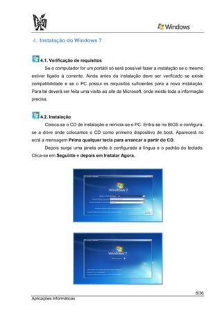 4. Instalação do Windows 7


    4.1. Verificação de requisitos
      Se o computador for um portátil só será possível fazer a instalação se o mesmo
estiver ligado à corrente. Ainda antes da instalação deve ser verificado se existe
compatibilidade e se o PC possui os requisitos suficientes para a nova instalação.
Para tal deverá ser feita uma visita ao site da Microsoft, onde existe toda a informação
precisa.


    4.2. Instalação
      Coloca-se o CD de instalação e reinicia-se o PC. Entra-se na BIOS e configura-
se a drive onde colocamos o CD como primeiro dispositivo de boot. Aparecerá no
ecrã a mensagem Prima qualquer tecla para arrancar a partir do CD.
      Depois surge uma janela onde é configurada a língua e o padrão do teclado.
Clica-se em Seguinte e depois em Instalar Agora.




                                                                                   8/36
Aplicações Informáticas
 