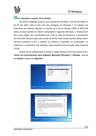 4.3. Escolher a versão, 32 ou 64 bits
       No CD de instalação existem duas versões do Windows, a de 32 bits (x86) e a
de 64 bits (x64). Esta é mais uma das vantagens do Windows 7 em relação aos
anteriores, que apenas utilizavam o máximo de 3 Gb de memória RAM. A INFOLAB
testou as duas versões no mesmo computador e segundo este teste, a versão de 64
bits é mais rápida. Se o computador tiver 4 Gb ou mais de memória e o processador
for de 64 bits, deve-se optar pela versão de 64 Gb. Esta versão permite utilizar toda a
memória existente no PC e explorar ao máximo o Hardware do computador, no
entanto se o computador não satisfazer estes requisitos deve-se optar pela versão de
32 bits.
       Depois de ser seleccionada a versão a instalar aparece uma nova janela com o
Termo de Licenciamento para Software Microsoft Windows 7 Ultimate, clica-se
em Aceito e depois em Seguinte.




                                                                                   9/36
Aplicações Informáticas
 