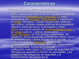 Características
Windows 7 incluye varias características nuevas, como
  mejoras en el reconocimiento de escritura a
  mano, soporte para discos duros virtuales, rendimiento
  mejorado en procesadores multinúcleo,16 mejor
  rendimiento de arranque, DirectAccess, y mejoras en
  el núcleo. Windows 7 añade soporte para sistemas
  que utilizan múltiples tarjetas gráficas de proveedores
  distintos (heterogeneous multi-adapter o multi-
  GPU), una nueva versión de Windows Media Center y
  un gadget para el, y aplicac iones como
  Paint, Wordpad y la Calculadora rediseñadas. Se
  añadieron varios elementos al Panel de control, como
  un asistente para calibrar el color de la pantalla, un
  calibrador de texto ClearType, Solución de
  problemas, Ubicación y otros sensores, Administrador
  de credenciales, Iconos en el área de
  notificación, entre otros.17 El Centro de seguridad de
  Windows se renombró a Centro de actividades, y se
  integraron las categorías de seguridad y el
  mantenimiento del equipo en el.
 