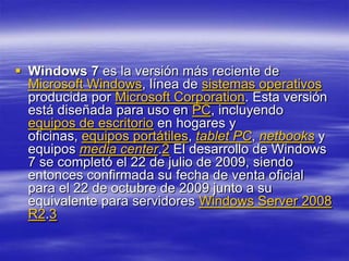  Windows 7 es la versión más reciente de
  Microsoft Windows, línea de sistemas operativos
  producida por Microsoft Corporation. Esta versión
  está diseñada para uso en PC, incluyendo
  equipos de escritorio en hogares y
  oficinas, equipos portátiles, tablet PC, netbooks y
  equipos media center.2 El desarrollo de Windows
  7 se completó el 22 de julio de 2009, siendo
  entonces confirmada su fecha de venta oficial
  para el 22 de octubre de 2009 junto a su
  equivalente para servidores Windows Server 2008
  R2.3
 