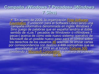 Campaña «Windows 7 Pecados» (Windows
              7 Sins)
    En agosto de 2009, la organización Free Software
 Foundation (Fundación para el Software Libre) lanzó una
   campaña informativa denominada en inglés Windows 7
  Sins (juego de palabras que en español tendría el doble
  sentido de «Los 7 pecados de Windows» o «Windows 7
  peca») acerca de cómo este nuevo sistema operativo de
  Microsoft da un posible nuevo paso para el control sobre
 los derechos de los usuarios,46 además de enviar cartas
 por correspondencia con destino a 499 compañías que se
      encontraban en el 2009 en el listado Fortune 500
 (omitiendo a Microsoft Corporation) a manera de protesta
                       pública.47 48
 
