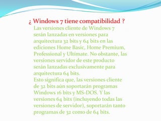 ¿ Windows 7 tiene compatibilidad ? Las versiones cliente de Windows 7 serán lanzadas en versiones para arquitectura 32 bits y 64 bits en las ediciones Home Basic, Home Premium, Professional y Ultímate. No obstante, las versiones servidor de este producto serán lanzadas exclusivamente para arquitectura 64 bits. Esto significa que, las versiones cliente de 32 bits aún soportarán programas Windows 16 bits y MS-DOS. Y las versiones 64 bits (incluyendo todas las versiones de servidor), soportarán tanto programas de 32 como de 64 bits. 