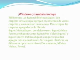 ¿Windows 7 también incluye Bibliotecas: Las "Bibliotecas" son carpetas virtuales que agregan el contenido de varias carpetas y las muestran en una sola. Por ejemplo, las carpetas agregadas en la librería "Vídeos" por defecto son: "Vídeos Personales" (antes "Mis Vídeos") y "Vídeos Públicos" aunque se pueden agregar más manualmente. Sirven para clasificar los diferentes tipos de archivos (Documentos, Música, Vídeos, Fotos). 