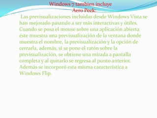 Windows 7 tambien incluye AeroPeek:Las previsualizaciones incluidas desde Windows Vista se han mejorado pasando a ser más interactivas y útiles. Cuando se posa el mouse sobre una aplicación abierta éste muestra una previsualización de la ventana donde muestra el nombre, la previsualización y la opción de cerrarla, además, si se pone el ratón sobre la previsualización, se obtiene una mirada a pantalla completa y al quitarlo se regresa al punto anterior. Además se incorporó esta misma característica a Windows Flip. 