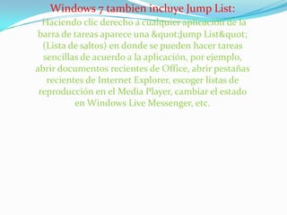 Windows 7 tambien incluye Jump List:Haciendo clic derecho a cualquier aplicación de la barra de tareas aparece una "Jump List" (Lista de saltos) en donde se pueden hacer tareas sencillas de acuerdo a la aplicación, por ejemplo, abrir documentos recientes de Office, abrir pestañas recientes de Internet Explorer, escoger listas de reproducción en el Media Player, cambiar el estado en Windows Live Messenger, etc. 