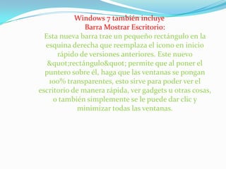 Windows 7 también incluye Barra Mostrar Escritorio: Esta nueva barra trae un pequeño rectángulo en la esquina derecha que reemplaza el icono en inicio rápido de versiones anteriores. Este nuevo "rectángulo" permite que al poner el puntero sobre él, haga que las ventanas se pongan 100% transparentes, esto sirve para poder ver el escritorio de manera rápida, ver gadgets u otras cosas, o también simplemente se le puede dar clic y minimizar todas las ventanas. 