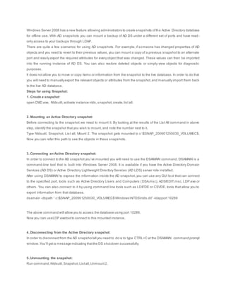 Windows Server 2008 has a new feature allowing administrators to create snapshots ofthe Active Directory database
for offline use. With AD snapshots you can mount a backup of AD DS under a different set of ports and have read -
only access to your backups through LDAP.
There are quite a few scenarios for using AD snapshots. For example, if someone has changed properties of AD
objects and you need to revert to their previous values, you can mount a copy of a previous snapshot to an alternate
port and easily export the required attributes for every object that was changed. These values can then be imported
into the running instance of AD DS. You can also restore deleted objects or simply view objects for diagnostic
purposes.
It does notallow you to move or copy items or information from the snapshot to the live database. In order to do that
you will need to manuallyexport the relevant objects or attributes from the snapshot,and manually import them back
to the live AD database.
Steps for using Snapshot:
1. Create a snapshot:
open CMD.exe, Ntdsutil,activate instance ntds,snapshot,create,list all.
2. Mounting an Active Directory snapshot:
Before connecting to the snapshot we need to mount it. By looking at the results of the List All command in above
step, identify the snapshot that you wish to mount, and note the number next to it.
Type Ntdsutil, Snapshot, List all, Mount 2. The snapshot gets mounted to c:$SNAP_200901250030_VOLUMEC$.
Now you can refer this path to see the objects in these snapshots.
3. Connecting an Active Directory snapshot:
In order to connect to the AD snapshot you’ve mounted you will need to use the DSAMAIN command. DSAMAIN is a
command-line tool that is built into Windows Server 2008. It is available if you have the Active Directory Domain
Services (AD DS) or Active Directory Lightweight Directory Services (AD LDS) server role installed.
After using DSAMAIN to expose the information inside the AD snapshot, you can use any GUI to ol that can connect
to the specified port, tools such as Active Directory Users and Computers (DSA.msc), ADSIEDIT.msc, LDP.exe or
others. You can also connect to it by using command line tools such as LDIFDE or CSVDE, tools that allow you to
export information from that database.
dsamain -dbpath ” c:$SNAP_200901250030_VOLUMEC$WindowsNTDSntds.dit” -ldapport 10289
The above command will allow you to access the database using port 10289.
Now you can useLDP.exetool to connect to this mounted instance.
4. Disconnecting from the Active Directory snapshot:
In order to disconnectfrom the AD snapshotall you need to do is to type CTRL+C at the DSAMAIN command prompt
window.You’ll get a message indicating thatthe DS shutdown successfully.
5. Unmounting the snapshot:
Run command,Ntdsutil,Snapshot,Listall,Unmount2.
 