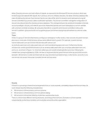 Active Directory domains can hold millions of objects,as opposed to the Windows NTdomain structure,which was
limited to approximately40,000 objects.As in previous versions ofActive Directory, the Active Directory database file
(ntds.dit) defines the domain.Each domain has its own ntds.dit file,which is stored on (and replicated among) all
domain controllers bya process called multimaster replication.The domain controllers manage the configuration of
domain securityand store the directory services database.This arrangementpermits central administration ofdomain
accountprivileges,security, and network resources.Networked devices and users belonging to a domain validate
with a domain controller atstartup.All computers thatrefer to a specific setof domain controllers make up the
domain.In addition,group accounts such as global groups and domain local groups are defined on a domain -wide
basis.
Trees
A tree is a group of domains thatshares a contiguous namespace.In other words,a tree consists ofa parent domain
plus one or more sets ofchild domains whose name reflects thatof a parent. For example,a parent domain
named examcram.com can include child domains with names such
as products.examcram.com,sales.examcram.com,and manufacturing.examcram.com.Furthermore,the tree
structure can contain grandchild domains such as america.sales.examcram.com or europe.sales.examcram.com,
and so on, as shown in Figure 1-2. A domain called que.com would notbelong to the same tree.Following the
inverted tree conceptoriginated by X.500, the tree is structured with the parentdomain at the top and child domains
beneath it. All domains in a tree are linked with two-way, transitive trustrelationships;in other words,accounts in any
one domain can access resources in another domain and vice versa.
Forests
A forest is a grouping or hierarchical arrangementofone or more separate,completelyindependentdomain trees.As
such,forests have the following characteristics:
 All domains in a forestshare a common schema.
 All domains in a forestshare a common global catalog.
 All domains in a forestare linked by implicittwo-waytransitive trusts.
Trees in a foresthave different naming structures,according to their domains.Domains in a forest operate
independently,butthe forest enables communication across the entire organization.
 