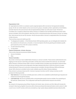 Organizational Unit:
An organizational unit(OU) is a container used to organize objects within one domain into logical administrative
groups.An OU can contain objects such as user accounts,groups,computers,printers,applications,shared folders,
and other OUs from the same domain.OUs are represented bya folder icon with a book inside.The Domain
Controllers OU is created by default when Active Directory is installed to hold new Microsoft Windows Server 2003
domain controllers.OUs can be added to other OUs to form a hierarchical structure;this process is known as nesting
OUs. Each domain has its own OU structure—the OU structure within a domain is independentofthe OU structures
of other domains.
There are three reasons for defining an OU:
 To delegate administration – In the Windows Server 2003 operating system,you can delegate administration for
the contents of an OU (all users,computers,or resource objects in the OU) by granting administrators specific
permissions for an OU on the OU’s access control list.
 To administer Group Policy
 To hide object
Physical Components of Active Directory
There are two physical components ofActive Directory:
 Domain Controllers
 Sites
Domain Controllers
Any server on which you have installed Active Directory is a domain controller.These servers authenticate all users
logging on to the domain in which they are located, and they also serve as centers from which you can administer
Active Directory in Windows Server 2008.A domain controller stores a complete copyof all objects contained within
the domain,plus the schema and configuration information relevantto the forest in which the domain is located.
Unlike Windows NT,there are no primary or backup domain controllers.Similar to Windows 2000 and Windows
Server 2003,all domain controllers hold a master,editable copyof the Active Directory database.
Every domain musthave at leastone DC. A domain mayhave more than one DC; having more than one DC
provides the following benefits:
 Fault tolerance: If one domain controller goes down,another one is available to authenticate logon requests and
locate resources through the directory.
 Load balancing: All domain controllers within a site participate equallyin domain activities,thus spreading out
the load over several servers.This configuration optimizes the speed atwhich reques ts are serviced.
Sites
By contrastto the logical grouping ofActive Directory into forests,trees,domains,and OUs,Microsoft includes the
conceptof sites to group together resources within a forestaccording to their physical location and/or subnet.A siteis
a setof one or more IP subnets,which are connected by a high-speed,always available local area network (LAN)
 