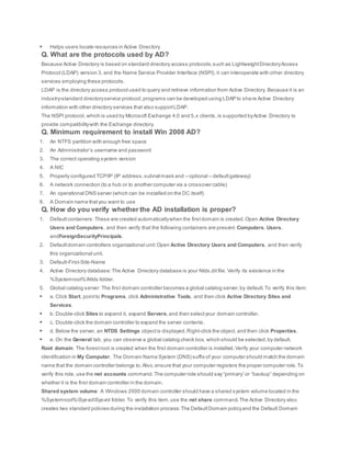  Helps users locate resources in Active Directory
Q. What are the protocols used by AD?
Because Active Directory is based on standard directory access protocols,such as LightweightDirectoryAccess
Protocol (LDAP) version 3, and the Name Service Provider Interface (NSPI), it can interoperate with other directory
services employing these protocols.
LDAP is the directory access protocol used to query and retrieve information from Active Directory. Because it is an
industry-standard directoryservice protocol,programs can be developed using LDAP to share Active Directory
information with other directory services that also supportLDAP.
The NSPI protocol, which is used by Microsoft Exchange 4.0 and 5.x clients,is supported byActive Directory to
provide compatibilitywith the Exchange directory.
Q. Minimum requirement to install Win 2008 AD?
1. An NTFS partition with enough free space
2. An Administrator’s username and password
3. The correct operating system version
4. A NIC
5. Properly configured TCP/IP (IP address,subnetmask and – optional – defaultgateway)
6. A network connection (to a hub or to another computer via a crossover cable)
7. An operational DNS server (which can be installed on the DC itself)
8. A Domain name thatyou want to use
Q. How do you verify whether the AD installation is proper?
1. Defaultcontainers: These are created automaticallywhen the firstdomain is created.Open Active Directory
Users and Computers, and then verify that the following containers are present: Computers, Users,
andForeignSecurityPrincipals.
2. Defaultdomain controllers organizational unit:Open Active Directory Users and Computers, and then verify
this organizational unit.
3. Default-First-Site-Name
4. Active Directory database:The Active Directory database is your Ntds.dit file. Verify its existence in the
%Systemroot%Ntds folder.
5. Global catalog server: The first domain controller becomes a global catalog server,by default.To verify this item:
 a. Click Start, pointto Programs, click Administrative Tools, and then click Active Directory Sites and
Services.
 b. Double-click Sites to expand it, expand Servers,and then selectyour domain controller.
 c. Double-click the domain controller to expand the server contents.
 d. Below the server, an NTDS Settings objectis displayed.Right-click the object, and then click Properties.
 e. On the General tab, you can observe a global catalog check box, which should be selected,by default.
Root domain: The forestroot is created when the first domain controller is installed.Verify your computer network
identification in My Computer. The Domain Name System (DNS) suffix of your computer should match the domain
name that the domain controller belongs to.Also,ensure that your computer registers the proper computer role.To
verify this role, use the net accounts command.The computer role should say“primary” or “backup” depending on
whether it is the first domain controller in the domain.
Shared system volume: A Windows 2000 domain controller should have a shared system volume located in the
%Systemroot%SysvolSysvol folder.To verify this item,use the net share command.The Active Directory also
creates two standard policies during the installation process:The DefaultDomain policyand the Default Domain
 