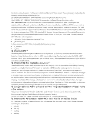Controllers policy(located in the %Systemroot%SysvolDomainPolicies folder).These policies are displayed as the
following globallyunique identifiers (GUIDs):
{31B2F340-016D-11D2-945F-00C04FB984F9} representing the DefaultDomain policy
{6AC1786C-016F-11D2-945F-00C04fB984F9} representing the DefaultDomain Controllers policy
SRV resource records: You musthave a DNS server installed and configured for Active Directory and the
associated clientsoftware to function correctly. Microsoft recommends thatyou use Microsoft DNS server, which is
supplied with Windows 2000 Server as your DNS server. However, Microsoft DNS server is not required.The DNS
server that you use mustsupportthe Service Resource Record (SRVRR) Requests for Comments (RFC) 2052,and
the dynamic update protocol (RFC 2136). Use the DNS Manager Microsoft ManagementConsole (MMC) s nap-in to
verify that the appropriate zones and resource records are created for each DNS zone. Active Directory creates its
SRV RRs in the following folders:
 _Msdcs/Dc/_Sites/Default-first-site-name/_Tcp
 _Msdcs/Dc/_Tcp
In these locations,an SRV RR is displayed for the following services:
 o _kerberos
 o _ldap
Q. What is LDAP?
Short for Lightweight Directory Access Protocol, a setof protocols for accessing information directories.LDAP is
based on the standards contained within the X.500 standard,butis significantlysimpler.And unlike X.500, LDAP
supports TCP/IP, which is necessaryfor any type of Internet access.Because it’s a simpler version ofX.500, LDAP is
sometimes called X.500-lite.
Q. What is FRS (File replication services)?
The File Replication Service (FRS) replicates specific files using the same multi-master model thatActive Directory
uses.It is used by the Distributed File System for replication ofDFS trees that are designated as domain root
replicas.It is also used by Active Directory to synchronize content of the SYSVOL volume automaticallyacross
domain controllers.The reason the FRS service replicates contents ofthe SYSVOL folder is so clients will always get
a consistentlogon environmentwhen logging on to the domain,no matter which domain controller actuallyhandles
the request.When a client submits a logon request,he or she submits thatrequestfor authentication to the SYSVOL
directory. A subfolder ofthis directory, called scripts,is shared on the network as the netlogon share.Any logon
scripts contained in the netlogon share are processed atlogon time.Therefore,the FRS is responsible for all domain
controllers providing the same logon directorystructure to clients throughoutthe domain.
Q. Can you connect Active Directory to other 3rd-party Directory Services? Name
a few options.
Yes you can ConnectActive Directory to other 3rd -party Directory Services such as dictonaries used bySAP,
Domino etc with the help of MIIS ( Microsoft Identity Integration Server )
you can use dirXML or LDAP to connect to other directories (ie.E-directory from Novell).
Q. Where is the AD database held? What other folders are related to AD?
AD Database is saved in %systemroot%/ntds.You can see other files also in this folder. These are the main files
controlling the AD structure
 ntds.dit
 edb.log
 res1.log
 res2.log
 