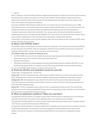  edb.chk
When a change is made to the Win2K database,triggering a write operation,Win2K records the transaction in the log
file (edb.log).Once written to the log file, the change is then written to the AD database.System performance
determines how fastthe system writes the data to the AD database from the log file. Any time the system is shut
down,all transactions are saved to the database.
During the installation ofAD, Windows creates two files:res1.log and res2.log.The initial size of each is 10MB.
These files are used to ensure thatchanges can be written to disk should the system run out of free disk space.The
checkpointfile (edb.chk) records transactions committed to the AD database (ntds.dit).During shutdown,a
“shutdown” statementis written to the edb.chk file. Then, during a reboot, AD determines thatall transactions in
theedb.log file have been committed to the AD database.If, for some reason,the edb.chk file doesn’texiston reboot
or the shutdown statementisn’tpresent,AD will use the edb.log file to update the AD database.
The lastfile in our listof files to know is the AD database itself, ntds.dit.By default,the file is located inNTDS, along
with the other files we’ve discussed.
Q. What is the SYSVOL folder?
The SYSVOL folder is critical because itcontains the domain’s public files.This directoryis shared out(as SYSVOL),
and any files kept in the SYSVOL folder are replicated to all other domain controllers in the domain using the File
Replication Service (FRS)—and yes, that’s importantto know on the exam.
The SYSVOL folder also contains the following items:
 The NETLOGON share,which is the location where domain logon requests are submitted for processing,and
where logon scripts can be stored for client processing atlogon time.
 Windows Group Policies
 FRS folders and files that mustbe available and synchronized between domain controllers ifthe FRS is in use.
Distributed File System (DFS), for example,uses the FRS to keep shared data consistentbetween replicas.
You can go to SYSVOL folder by typing : %systemroot%/sysvol on DC.
Q. Name the AD NCs and replication issues for each NC
*Schema NC,*Configuration NC,* Domain NC
Schema NC: This NC is replicated to every other domain controller in the forest. It contains information aboutthe
Active Directory schema,which in turn defines the different objectclasses and attributes within Active Directory.
Configuration NC: Also replicated to every other DC in the forest, this NC contains forest-wide configuration
information pertaining to the physical layout of Active Directory, as well as information aboutdisplayspecifiers and
forest-wide Active Directory quotas.
Domain NC: This NC is replicated to every other DC within a single Active Directory domain.This is the NC that
contains the mostcommonly-accessed Active Directory data: the actual users,groups,computers,and other objects
that reside within a particular Active Directory domain.
Q. What are application partitions? When do I use them?
A1) Application Directory Partition is a partition space in Active Directory which an application can use to store that
application specific data.This partition is then replicated only to some specific domain controllers.
The application directorypartition can contain any type of data except security principles (users,computers,groups).
**A2) These are specific to Windows Server 2003 domains.
An application directorypartition is a directory partition that is replicated only to specific domain controllers.A domain
controller that participates in the replication ofa particular application directorypartition hosts a replica of that
partition.Only domain controllers running Windows Server 2003 can hosta replica of an application directory
partition.
 