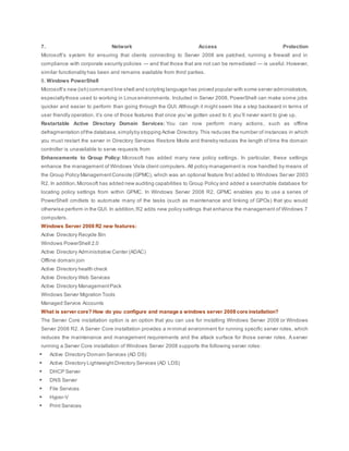 7. Network Access Protection
Microsoft’s system for ensuring that clients connecting to Server 2008 are patched, running a firewall and in
compliance with corporate security policies — and that those that are not can be remediated — is useful. However,
similar functionality has been and remains available from third parties.
8. Windows PowerShell
Microsoft’s new (ish) command line shell and scripting language has proved popular with some server administrators,
especiallythose used to working in Linux environments. Included in Server 2008, PowerShell can make some jobs
quicker and easier to perform than going through the GUI. Although it might seem like a step backward in terms of
user friendly operation, it’s one of those features that once you’ve gotten used to it; you’ll never want to give up.
Restartable Active Directory Domain Services: You can now perform many actions, such as offline
defragmentation ofthe database,simplyby stopping Active Directory. This reduces the number of instances in which
you must restart the server in Directory Services Restore Mode and thereby reduces the length of time the domain
controller is unavailable to serve requests from
Enhancements to Group Policy: Microsoft has added many new policy settings. In particular, these settings
enhance the management of Windows Vista client computers. All policy management is now handled by means of
the Group Policy ManagementConsole (GPMC), which was an optional feature first added to Windows Server 2003
R2. In addition,Microsoft has added new auditing capabilities to Group Policy and added a searchable database for
locating policy settings from within GPMC. In Windows Server 2008 R2, GPMC enables you to use a series of
PowerShell cmdlets to automate many of the tasks (such as maintenance and linking of GPOs) that you would
otherwise perform in the GUI. In addition,R2 adds new policy settings that enhance the management of Windows 7
computers.
Windows Server 2008 R2 new features:
Active Directory Recycle Bin
Windows PowerShell 2.0
Active Directory Administrative Center (ADAC)
Offline domain join
Active Directory health check
Active Directory Web Services
Active Directory ManagementPack
Windows Server Migration Tools
Managed Service Accounts
What is server core? How do you configure and manage a windows server 2008 core installation?
The Server Core installation option is an option that you can use for installing Windows Server 2008 or Windows
Server 2008 R2. A Server Core installation provides a minimal environment for running specific server roles, which
reduces the maintenance and management requirements and the attack surface for those server roles. A server
running a Server Core installation of Windows Server 2008 supports the following server roles:
 Active Directory Domain Services (AD DS)
 Active Directory LightweightDirectory Services (AD LDS)
 DHCP Server
 DNS Server
 File Services
 Hyper-V
 Print Services
 