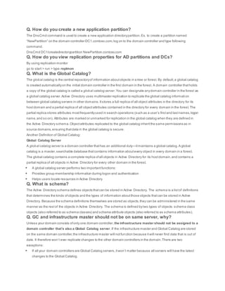 Q. How do you create a new application partition?
The DnsCmd command is used to create a new application directorypartition.Ex. to create a partition named
“NewPartition” on the domain controller DC1.contoso.com,log on to the domain controller and type following
command.
DnsCmd DC1/createdirectorypartition NewPartition.contoso.com
Q. How do you view replication properties for AD partitions and DCs?
By using replication monitor
go to start > run > type replmon
Q. What is the Global Catalog?
The global catalog is the central repositoryof information aboutobjects in a tree or forest. By default,a global catalog
is created automaticallyon the initial domain controller in the first domain in the forest. A domain controller thatholds
a copy of the global catalog is called a global catalog server.You can designate anydomain controller in the forest as
a global catalog server.Active Directory uses multimaster replication to replicate the global catalog informati on
between global catalog servers in other domains.Itstores a full replica of all object attributes in the directory for its
hostdomain and a partial replica of all objectattributes contained in the directory for every domain in the forest.The
partial replica stores attributes mostfrequentlyused in search operations (such as a user’s firstand lastnames,logon
name,and so on). Attributes are marked or unmarked for replication in the global catalog when they are defined in
the Active Directory schema.Objectattributes replicated to the global catalog inheritthe same permissions as in
source domains,ensuring thatdata in the global catalog is secure.
Another Definition of Global Catalog:
Global Catalog Server
A global catalog server is a domain controller thathas an additional duty—itmaintains a global catalog.A global
catalog is a master,searchable database thatcontains information aboutevery object in every domain in a forest.
The global catalog contains a complete replica ofall objects in Active Directory for its hostdomain,and contains a
partial replica of all objects in Active Directory for every other domain in the forest.
 A global catalog server performs two importantfunctions:
 Provides group membership information during logon and authentication
 Helps users locate resources in Active Directory
Q. What is schema?
The Active Directory schema defines objects thatcan be stored in Active Directory. The schema is a listof definitions
that determines the kinds ofobjects and the types of information aboutthose objects thatcan be stored in Active
Directory. Because the schema definitions themselves are stored as objects,they can be administered in the same
manner as the restof the objects in Active Directory. The schema is defined bytwo types of objects:schema class
objects (also referred to as schema classes) and schema attribute objects (also referred to as schema attributes).
Q. GC and infrastructure master should not be on same server, why?
Unless your domain consists ofonly one domain controller, the infrastructure master should not be assigned to a
domain controller that’s also a Global Catalog server.If the infrastructure master and Global Catalog are stored
on the same domain controller,the infrastructure master will notfunction because itwill never find data that is out of
date. It therefore won’t ever replicate changes to the other domain controllers in the domain.There are two
exceptions:
 If all your domain controllers are Global Catalog servers,itwon’t matter because all servers will have the latest
changes to the Global Catalog.
 
