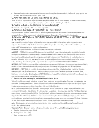  If you are implementing a single Active Directory domain,no other domains existin the forestto keep track of, so
in effect, the infrastructure master is outof a job
Q. Why not make all DCs in a large forest as GCs?
When all the DC become a GC replication traffic will get increased and we could notkeep the Infrastructure master
and GC on the same domain ,so atlease one dc should be actwithout holding the GC role .
Q. Trying to look at the Schema, how can I do that?
Register the schmmgmt.dll with the command regsvr32
Q. What are the Support Tools? Why do I need them?
SupportTools are the tools that are used for performing the complicated tasks easily.These can also be the third
party tools.Some of the Support tools include DebugViewer,DependencyViewer,RegistryMonitor,etc.
Q. What is LDP? What is REPLMON? What is ADSIEDIT? What is NETDOM? What
is REPADMIN?
LDP – Label Distribution Protocol (LDP) is often used to establish MPLS LSPs when traffic engineering is not
required.It establishes LSPs thatfollow the existing IP routing, and is particularlywell suited for establishing a full
mesh ofLSPs between all of the routers on the network.
Replmon – Replmon displays information aboutActive Directory Replication.
ADSIEDIT – ADSIEdit is a Microsoft ManagementConsole (MMC) snap-in thatacts as a low-level editor for Active
Directory. It is a Graphical User Interface (GUI) tool. Network administrators can use itfor common administrative
tasks such as adding,deleting,and moving objects with a directory service. The attributes for each objectcan be
edited or deleted by using this tool.ADSIEdit uses the ADSI application programming interfaces (APIs) to access
Active Directory. The following are the required files for using this tool: ADSIEDIT.DLL ADSIEDIT.MSC
NETDOM – NETDOM is a command-line tool that allows managementofWindows domains and trustrelationships.It
is used for batch managementoftrusts,joining computers to domains,verifying trusts,and secure channels.
REPADMIN – REPADMIN is a built-in Windows diagnostic command-line utilitythat works at the Active Directory
level. Although specific to Windows,it is also useful for diagnosing some Exchange replication problems,since
Exchange Server is Active Directory based.REPADMIN doesn’tactuallyfix replication problems for you. But, you can
use it to help determine the source of a malfunction.
Q. What are the Naming Conventions used in AD?
Within Active Directory, each objecthas a name.When you create an object in Active Directory, such as a user or a
computer,you assign the objecta name.This name mustbe unique within the domain—you can’tassign an object
the same name as anyother object (regardless ofits type) in that domain.
At the same time thatyou create an object, not only do you assign a name to the object, but Active Directory also
assigns identifiers to the object. Active Directory assigns every objecta globallyunique identifier (GUID), and assigns
many objects a security identifier (SID). A GUID is typically a 32-digithexadecimal number thatuniquelyidentifies an
objectwithin Active Directory. A SID is a unique number created by the Windows 2000 Securitysubsystem thatis
assigned onlyto security principal objects (users,groups,and computers) when theyare created.Windows 2000 uses
SIDs to grantor deny a securityprincipal objectaccess to other objects and network resources.
Active Directory uses a hierarchical naming convention thatis based on Lightweight DirectoryAccess Protocol
(LDAP) and DNS standards.
Objects in Active Directory can be referencedby using one of three Active Directory name types:
 Relative distinguished name (RDN)
 Distinguished name (DN)
 User principal name (UPN)
 