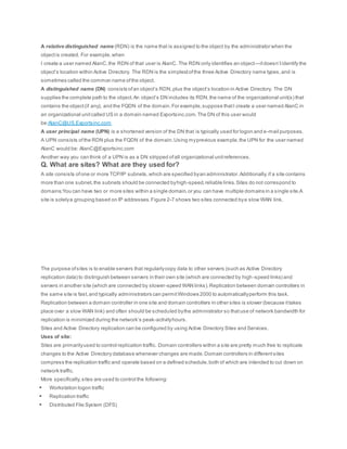 A relative distinguished name (RDN) is the name that is assigned to the object by the administrator when the
objectis created. For example,when
I create a user named AlanC,the RDN of that user is AlanC. The RDN only identifies an object—itdoesn’tidentify the
object’s location within Active Directory. The RDN is the simplestofthe three Active Directory name types,and is
sometimes called the common name ofthe object.
A distinguished name (DN) consists ofan object’s RDN,plus the object’s location in Active Directory. The DN
supplies the complete path to the object.An object’s DN includes its RDN,the name of the organizational unit(s) that
contains the object(if any), and the FQDN of the domain.For example,suppose thatI create a user named AlanC in
an organizational unitcalled US in a domain named Exportsinc.com.The DN of this user would
be:AlanC@US.Exportsinc.com
A user principal name (UPN) is a shortened version of the DN that is typically used for logon and e-mail purposes.
A UPN consists ofthe RDN plus the FQDN of the domain.Using myprevious example,the UPN for the user named
AlanC would be: AlanC@Exportsinc.com
Another way you can think of a UPN is as a DN stripped ofall organizational unitreferences.
Q. What are sites? What are they used for?
A site consists ofone or more TCP/IP subnets,which are specified byan administrator.Additionally,if a site contains
more than one subnet, the subnets should be connected byhigh-speed,reliable links.Sites do not correspond to
domains:You can have two or more sites within a single domain,or you can have multiple domains in a single site.A
site is solelya grouping based on IP addresses.Figure 2-7 shows two sites connected bya slow WAN link.
The purpose ofsites is to enable servers that regularlycopy data to other servers (such as Active Directory
replication data) to distinguish between servers in their own site (which are connected by high-speed links) and
servers in another site (which are connected by slower-speed WAN links).Replication between domain controllers in
the same site is fast,and typically administrators can permitWindows 2000 to automaticallyperform this task.
Replication between a domain controller in one site and domain controllers in other sites is slower (because ittakes
place over a slow WAN link) and often should be scheduled bythe administrator so thatuse of network bandwidth for
replication is minimized during the network’s peak-activityhours.
Sites and Active Directory replication can be configured by using Active Directory Sites and Services.
Uses of site:
Sites are primarilyused to control replication traffic. Domain controllers within a site are pretty much free to replicate
changes to the Active Directory database whenever changes are made.Domain controllers in differentsites
compress the replication traffic and operate based on a defined schedule,both of which are intended to cut down on
network traffic.
More specifically,sites are used to control the following:
 Workstation logon traffic
 Replication traffic
 Distributed File System (DFS)
 