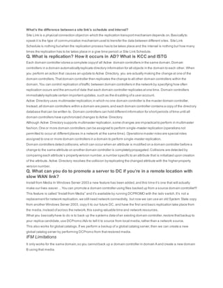 What’s the difference betweena site link’s schedule and interval?
Site Link is a physical connection objecton which the replication transportmechanism depends on.Basicallyto
speak it is the type of communication mechanism used to transfer the data between different sites. Site Link
Schedule is nothing butwhen the replication process has to be takes place and the interval is nothing but how many
times the replication has to be takes place in a give time period i.e Site Link Schedule.
Q. What is replication? How it occurs in AD? What is KCC and ISTG
Each domain controller stores a complete copyof all Active domain controllers in the same domain.Domain
controllers in a domain automaticallyreplicate directory information for all objects in the domain to each other. When
you perform an action that causes an update to Active Directory, you are actually making the change at one of the
domain controllers.Thatdomain controller then replicates the change to all other domain controllers within the
domain.You can control replication oftraffic between domain controllers in the network by specifying how often
replication occurs and the amountof data that each domain controller replicates atone time. Domain controllers
immediatelyreplicate certain importantupdates,such as the disabling ofa user account.
Active Directory uses multimaster replication,in which no one domain controller is the master domain controller.
Instead,all domain controllers within a domain are peers,and each domain controller contains a copy of the directory
database thatcan be written to. Domain controllers can hold differentinformation for shortperiods oftime until all
domain controllers have synchronized changes to Active Directory.
Although Active Directory supports multimaster replication,some changes are impractical to perform in multimaster
fashion.One or more domain controllers can be assigned to perform single-master replication (operations not
permitted to occur at differentplaces in a network at the same time). Operations master roles are special roles
assigned to one or more domain controllers in a domain to perform single-master replication.
Domain controllers detectcollisions,which can occur when an attribute is modified on a domain controller before a
change to the same attribute on another domain controller is completelypropagated.Collisions are detected by
comparing each attribute’s propertyversion number,a number specific to an attribute that is initialized upon creation
of the attribute. Active Directory resolves the collision byreplicating the changed attribute with the higher property
version number.
Q. What can you do to promote a server to DC if you’re in a remote location with
slow WAN link?
Install from Media In Windows Server 2003 a new feature has been added,and this time it’s one that will actually
make our lives easier… You can promote a domain controller using files backed up from a source domain controller!!!
This feature is called “Install from Media” and it’s available by running DCPROMO with the /adv switch.It’s not a
replacementfor network replication,we still need network connectivity, but now we can use an old System State copy
from another Windows Server 2003, copy it to our future DC, and have the first and basic replication take place from
the media,instead ofacross the network,this saving valuable time and network resources.
What you basicallyhave to do is to back up the systems data ofan existing domain controller,restore thatbackup to
your replica candidate,use DCPromo /Adv to tell it to source from local media,rather than a network source.
This also works for global catalogs.If we perform a backup of a global catalog server,then we can create a new
global catalog server by performing DCPromo from thatrestored media.
IFM Limitations
It only works for the same domain,so you cannotback up a domain controller in domain A and create a new domain
B using that media.
 