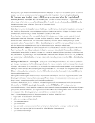 It’s only useful up to the tombstone lifetime with a defaultof 60 days. So if you have an old backup,then you cannot
create a new domain controller using that,because you’ll run into the problem ofreanimating deleted objects.
Q. How can you forcibly remove AD from a server, and what do you do later?
Demoting Windows Server 2003 DCs: DCPROMO (Active Directory Installation Wizard) is a toggle switch,which
allows you to either install or remove Active Directory DCs.To forcibly demote a Windows Server 2003 DC, run the
following command either atthe Start, Run, or at the command prompt:
dcpromo /forceremoval
Note: If you’re running Certificate Services on the DC, you mustfirstremove Certificate Services before continuing.If
you specifythe /forceremoval switch on a server that doesn’thave Active Directory installed,the switch is ignored
and the wizard pretends that you wantto install Active Directory on that server.
Once the wizard starts,you will be prompted for the Administrator password thatyou wantto assign to the local
administrator in the SAM database.If you have Windows Server 2003 Service Pack 1 installed on the DC, you’ll
benefitfrom a few enhancements.The wizard will automaticallyrun certain checks and will promptyou to take
appropriate actions.For example,if the DC is a Global Catalog server or a DNS server, you will be prompted.You
will also be prompted to take an action if your DC is hosting any of the operations master roles.
Demoting Windows 2000 DCs: On a Windows 2000 domain controller,forced demotion is supported with Service
Pack 2 and later. The rest of the procedure is similar to the procedure I des cribed for Windows Server 2003.Just
make sure that while running the wizard, you clear the “This server is the lastdomain controller in the domain” check
box. On Windows 2000 Servers you won’tbenefit from the enhancements in Windows Server 2003 SP1, so if the DC
you are demoting is a Global Catalog server, you may have to manuallypromote some other DC to a Global Catalog
server.
Cleaning the Metadata on a Surviving DC : Once you’ve successfullydemoted the DC,your job is not quite done
yet. Now you mustclean up the Active Directory metadata.You may be wondering why I need to clean the metadata
manually.The metadata for the demoted DC is notdeleted from the surviving DCs because you forced the demotion.
When you force a demotion,Active Directory basicallyignores other DCs and does its own thing.Because the other
DCs are not aware that you removed the demoted DC from the domain,the references to the demoted DC need to
be removed from the domain.
Although Active Directory has made numerous improvements over the years, one of the biggestcriticisms ofActive
Directory is that it doesn’tclean up the mess very well.This is obvious in mostcases but,in other cases,you won’t
know it unless you startdigging deep into Active Directory database.
To clean up the metadata you use NTDSUTIL. The following procedure describes how to clean up metadata on a
Windows Server 2003 SP1. According to Microsoft, the version of NTDSUTIL in SP1 has been enhanced
considerablyand does a much better job of clean-up,which obviouslymeans thatthe earlier versions didn’tdo a very
good job. For Windows 2000 DCs,you mightwantto check out Microsoft Knowledge Base article 216498,“How to
remove data in Active Directory after an unsuccessful domain controller demotion.”
Here’s the step-by-step procedure for cleaning metadata on Windows Server 2003 DCs:
1. Logon to the DC as a Domain Administrator.
2. At the command prompt,type ntdsutil.
3. Type metadata cleanup.
4. Type connections.
5. Type connectto server servername,where servername is the name ofthe server you want to connect to.
6. Type quit or q to go one level up. You should be at the Metadata Cleanup prompt.
7. Type selectoperation target.
 