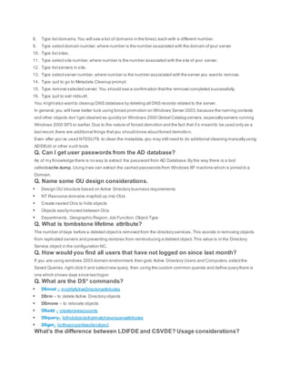8. Type listdomains.You will see a list of domains in the forest,each with a different number.
9. Type selectdomain number,where number is the number associated with the domain ofyour server
10. Type listsites.
11. Type selectsite number,where number is the number associated with the site of your server.
12. Type listservers in site.
13. Type selectserver number,where number is the number associated with the server you wantto remove.
14. Type quit to go to Metadata Cleanup prompt.
15. Type remove selected server.You should see a confirmation thatthe removal completed successfully.
16. Type quit to exit ntdsutil.
You mightalso wantto cleanup DNS database by deleting all DNS records related to the server.
In general,you will have better luck using forced promotion on Windows Server 2003,because the naming contexts
and other objects don’tget cleaned as quicklyon Windows 2000 Global Catalog servers,especiallyservers running
Windows 2000 SP3 or earlier.Due to the nature of forced demotion and the fact that it’s meantto be used only as a
lastresort,there are additional things thatyou should know aboutforced demotion.
Even after you’ve used NTDSUTIL to clean the metadata,you may still need to do additional cleaning manuallyusing
ADSIEdit or other such tools
Q. Can I get user passwords from the AD database?
As of my Knowledge there is no way to extract the password from AD Database.By the way there is a tool
calledcache dump. Using itwe can extract the cached passwords from Windows XP machine which is joined to a
Domain.
Q. Name some OU design considerations.
 Design OU structure based on Active Directory business requirements
 NT Resource domains mayfold up into OUs
 Create nested OUs to hide objects
 Objects easilymoved between OUs
 Departments ,Geographic Region,Job Function,Object Type
Q. What is tombstone lifetime attribute?
The number ofdays before a deleted objectis removed from the directory services.This assists in removing objects
from replicated servers and preventing restores from reintroducing a deleted object.This value is in the Directory
Service object in the configuration NC.
Q. How would you find all users that have not logged on since last month?
If you are using windows 2003 domain environment,then goto Active Directory Users and Computers,selectthe
Saved Queries,right click it and selectnew query, then using the custom common queries and define querythere is
one which shows days since lastlogon
Q. What are the DS* commands?
 DSmod – modifyActiveDirectoryattributes
 DSrm – to delete Active Directory objects
 DSmove – to relocate objects
 DSadd – createnewaccounts
 DSquery– tofindobjectsthatmatchyourqueryattributes
 DSget– listthepropertiesofanobject
What’s the difference between LDIFDE and CSVDE? Usage considerations?
 