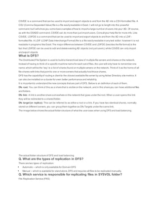 CSVDE is a command thatcan be used to import and export objects to and from the AD into a CSV-formatted file. A
CSV (Comma Separated Value) file is a file easilyreadable in Excel. I will not go to length into this powerful
command,butI will show you some basic samples ofhow to importa large number ofusers into your AD. Of course,
as with the DSADD command,CSVDE can do more than justimportusers.Consultyour help file for more info. Like
CSVDE, LDIFDE is a command thatcan be used to importand export objects to and from the AD into a LDIF-
formatted file. A LDIF (LDAP Data Interchange Format) file is a file easilyreadable in any text editor; however it is not
readable in programs like Excel.The major difference between CSVDE and LDIFDE (besides the file format) is the
fact that LDIFDE can be used to edit and delete existing AD objects (not justusers),while CSVDE can only import
and export objects
What is DFS?
The Distributed File System is used to build a hierarchical view of multiple file servers and shares on the network.
Instead of having to think of a specific machine name for each setof files,the user will only have to remember one
name;which will be the ‘key’ to a listof shares found on multiple servers on the network. Think of it as the home of all
file shares with links thatpoint to one or more servers thatactually hostthose shares.
DFS has the capabilityof routing a clientto the closestavailable file server by using Active Directory site metrics.It
can also be installed on a cluster for even better performance and reliability.
It is importantto understand the new concepts thatare part of DFS. Below is an definition of each of them.
Dfs root: You can think of this as a share that is visible on the network, and in this share you can have additional files
and folders.
Dfs link: A link is another share somewhere on the network that goes under the root. When a user opens this link
they will be redirected to a shared folder.
Dfs target (or replica): This can be referred to as either a root or a link. If you have two identical shares,normally
stored on different servers,you can group them together as Dfs Targets under the same link.
The image below shows the actual folder structure of what the user sees when using DFS and load balancing.
The actual folder structure of DFS and load balancing
Q. What are the types of replication in DFS?
There are two types of replication:
 Automatic – which is only available for Domain DFS
 Manual – which is available for stand alone,DFS and requires all files to be replicated manually.
Q. Which service is responsible for replicating files in SYSVOL folder?
File Replication Service (FRS)
 