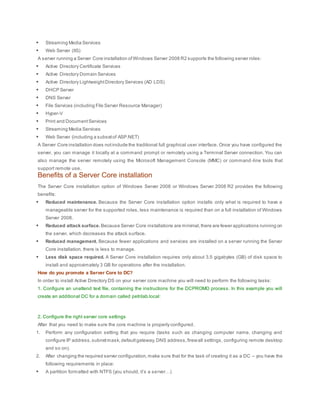  Streaming Media Services
 Web Server (IIS)
A server running a Server Core installation ofWindows Server 2008 R2 supports the following server roles:
 Active Directory Certificate Services
 Active Directory Domain Services
 Active Directory LightweightDirectory Services (AD LDS)
 DHCP Server
 DNS Server
 File Services (including File Server Resource Manager)
 Hyper-V
 Print and DocumentServices
 Streaming Media Services
 Web Server (including a subsetof ASP.NET)
A Server Core installation does notinclude the traditional full graphical user interface. Once you have configured the
server, you can manage it locally at a command prompt or remotely using a Terminal Server connection. You can
also manage the server remotely using the Microsoft Management Console (MMC) or command -line tools that
support remote use.
Benefits of a Server Core installation
The Server Core installation option of Windows Server 2008 or Windows Server 2008 R2 provides the following
benefits:
 Reduced maintenance. Because the Server Core installation option installs only what is required to have a
manageable server for the supported roles, less maintenance is required than on a full installation of Windows
Server 2008.
 Reduced attack surface. Because Server Core installations are minimal,there are fewer applications running on
the server, which decreases the attack surface.
 Reduced management. Because fewer applications and services are installed on a server running the Server
Core installation, there is less to manage.
 Less disk space required. A Server Core installation requires only about 3.5 gigabytes (GB) of disk space to
install and approximately 3 GB for operations after the installation.
How do you promote a Server Core to DC?
In order to install Active Directory DS on your server core machine you will need to perform the following tasks:
1. Configure an unattend text file, containing the instructions for the DCPROMO process. In this example you will
create an additional DC for a domain called petrilab.local:
2. Configure the right server core settings
After that you need to make sure the core machine is properly configured.
1. Perform any configuration setting that you require (tasks such as changing computer name, changing and
configure IP address,subnetmask,defaultgateway,DNS address,firewall settings, configuring remote desktop
and so on).
2. After changing the required server configuration,make sure that for the task of creating it as a DC – you have the
following requirements in place:
 A partition formatted with NTFS (you should, it’s a server…)
 
