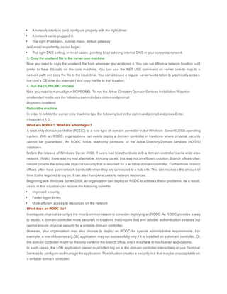  A network interface card, configure properly with the right driver
 A network cable plugged in
 The right IP address, subnet mask, default gateway
And most importantly, do not forget:
 The right DNS setting, in most cases, pointing to an existing internal DNS in your corporate network
3. Copy the unattend file to the server core machine
Now you need to copy the unattend file from wherever you’ve stored it. You can run it from a network location but I
prefer to have it locally on the core machine. You can use the NET USE command on server core to map to a
network path and copy the file to the local drive. You can also use a regular server/workstation to graphically access
the core’s C$ drive (for example) and copy the file to that location.
4. Run the DCPROMO process
Next you need to manuallyrun DCPROMO. To run the Active Directory Domain Services Installation Wizard in
unattended mode,use the following command ata command prompt:
Dcpromo /unattend
Rebootthe machine
In order to rebootthe server core machine type the following text in the command promptand press Enter.
shutdown /r /t 0
What are RODCs? What are advantages?
A read-only domain controller (RODC) is a new type of domain controller in the Windows Server® 2008 operating
system. With an RODC, organizations can easily deploy a domain controller in locations where physical security
cannot be guaranteed. An RODC hosts read-only partitions of the Active Directory Domain Services (AD DS)
database.
Before the release of Windows Server 2008, if users had to authenticate with a domain controller over a wide area
network (WAN), there was no real alternative. In many cases, this was not an efficient solution. Branch offices often
cannot provide the adequate physical security that is required for a writable domain controller. Furthermore, branch
offices often have poor network bandwidth when they are connected to a hub site. This can increase the amount of
time that is required to log on. It can also hamper access to network resources.
Beginning with Windows Server 2008, an organization can deployan RODC to address these problems. As a result,
users in this situation can receive the following benefits:
 Improved security
 Faster logon times
 More efficient access to resources on the network
What does an RODC do?
Inadequate physical securityis the mostcommon reason to consider deploying an RODC. An RODC provides a way
to deploy a domain controller more securely in locations that require fast and reliable authentication services but
cannot ensure physical security for a writable domain controller.
However, your organization may also choose to deploy an RODC for special administrative requirements. For
example, a line-of-business (LOB) application may run successfully only if it is installed on a domain controller. Or,
the domain controller might be the only server in the branch office, and it may have to host server applications.
In such cases, the LOB application owner must often log on to the domain controller interactively or use Terminal
Services to configure and manage the application.This situation creates a security risk that may be unacceptable on
a writable domain controller.
 